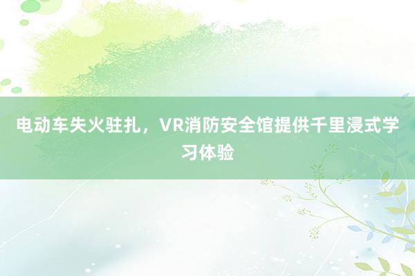 电动车失火驻扎，VR消防安全馆提供千里浸式学习体验