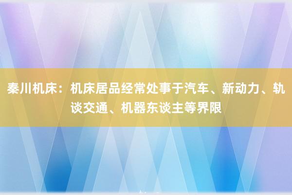 秦川机床：机床居品经常处事于汽车、新动力、轨谈交通、机器东谈主等界限