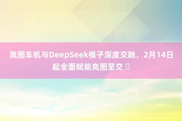 岚图车机与DeepSeek模子深度交融，2月14日起全面赋能岚图至交 ​