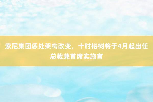 索尼集团惩处架构改变，十时裕树将于4月起出任总裁兼首席实施官