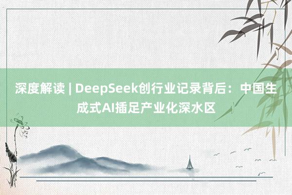 深度解读 | DeepSeek创行业记录背后：中国生成式AI插足产业化深水区