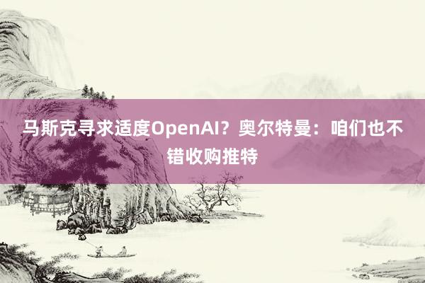 马斯克寻求适度OpenAI？奥尔特曼：咱们也不错收购推特