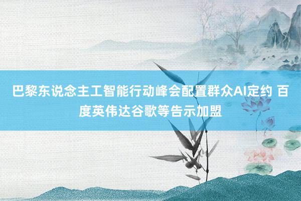 巴黎东说念主工智能行动峰会配置群众AI定约 百度英伟达谷歌等告示加盟