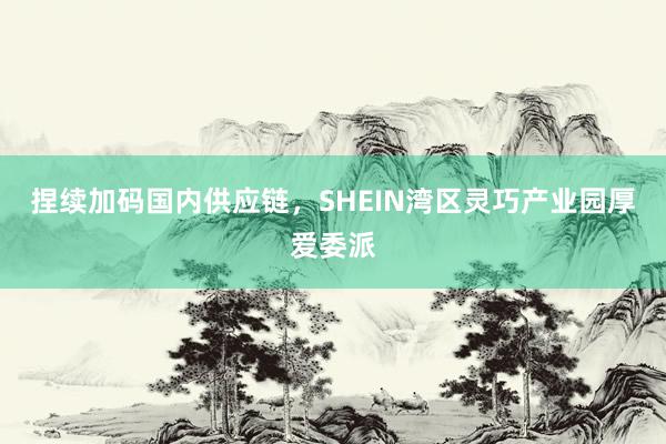 捏续加码国内供应链，SHEIN湾区灵巧产业园厚爱委派