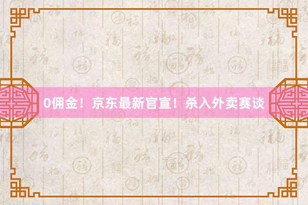 0佣金！京东最新官宣！杀入外卖赛谈